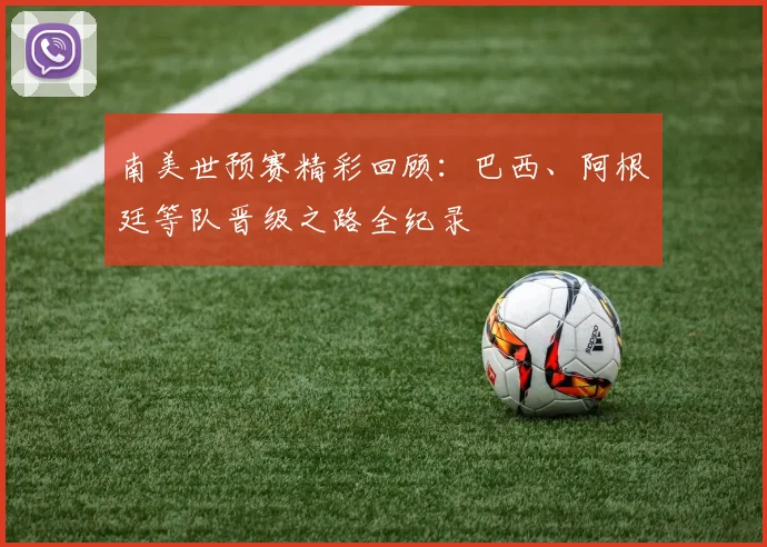 南美世预赛精彩回顾：巴西、阿根廷等队晋级之路全纪录