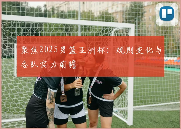 聚焦2025男篮亚洲杯：规则变化与各队实力前瞻