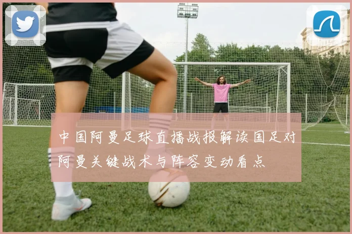 中国阿曼足球直播战报解读国足对阿曼关键战术与阵容变动看点