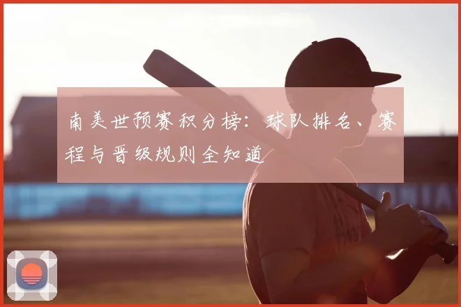 南美世预赛积分榜：球队排名、赛程与晋级规则全知道
