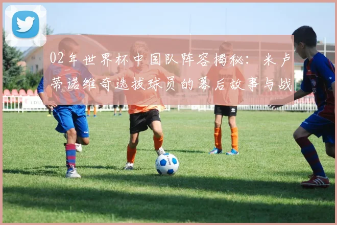 02年世界杯中国队阵容揭秘：米卢蒂诺维奇选拔球员的幕后故事与战略考量