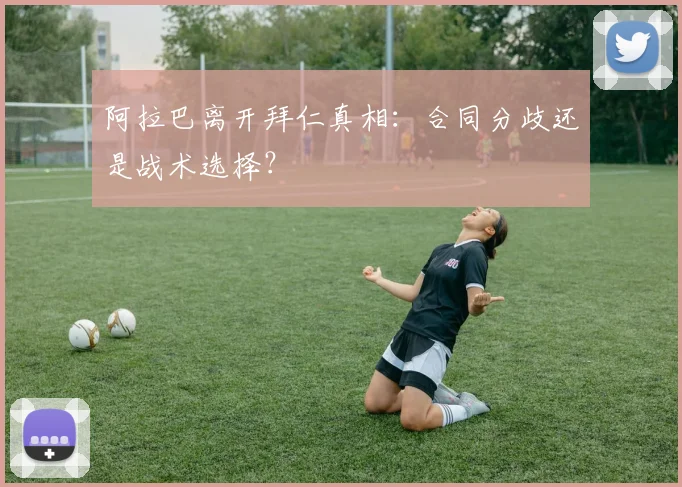 阿拉巴离开拜仁真相：合同分歧还是战术选择？