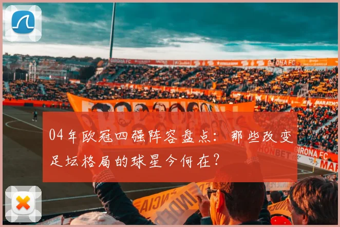 04年欧冠四强阵容盘点:那些改变足坛格局的球星今何在?