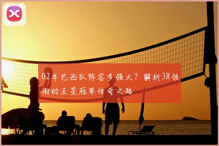 02年巴西队阵容多强大？解析3R领衔的五星冠军传奇之路