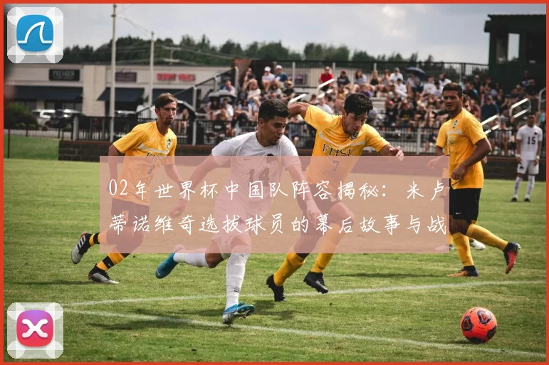 02年世界杯中国队阵容揭秘：米卢蒂诺维奇选拔球员的幕后故事与战略考量