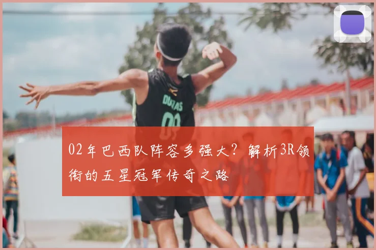 02年巴西队阵容多强大？解析3R领衔的五星冠军传奇之路