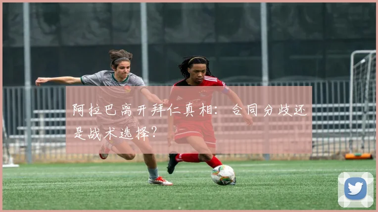 阿拉巴离开拜仁真相：合同分歧还是战术选择？