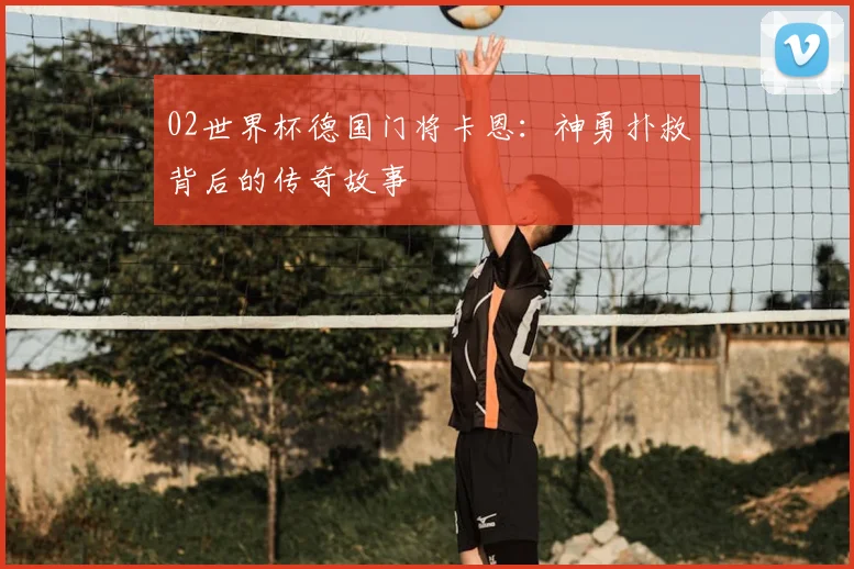 02世界杯德国门将卡恩：神勇扑救背后的传奇故事